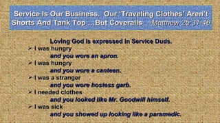 Service Is Our Business.  Our ‘Traveling Clothes’ Aren’t Shorts And Tank Top …But Coveralls  --Matthew 25:31-46 Loving God is expressed in Service Duds. I was hungry and you wore an apron. I was hungry  and you wore a canteen. I was a stranger  and you wore hostess garb. I needed clothes  and you looked like Mr. Goodwill himself. I was sick  and you showed up looking like a paramedic. 