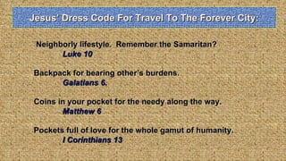 Jesus’ Dress Code For Travel To The Forever City: Neighborly lifestyle.  Remember the Samaritan? Luke 10 Backpack for bearing other’s burdens.  Galatians 6. Coins in your pocket for the needy along the way.  Matthew 6 Pockets full of love for the whole gamut of humanity.  I Corinthians 13 