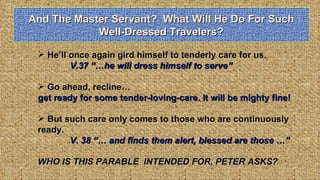And The Master Servant?  What Will He Do For Such Well-Dressed Travelers? He’ll once again gird himself to tenderly care for us.  V.37 “…he will dress himself to serve” Go ahead, recline… get ready for some tender-loving-care. It will be mighty fine! But such care only comes to those who are continuously ready.  V. 38 “… and finds them alert, blessed are those …” WHO IS THIS PARABLE  INTENDED FOR, PETER ASKS? 