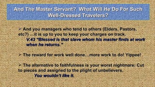 And The Master Servant?  What Will He Do For Such Well-Dressed Travelers? And you managers who tend to others (Elders, Pastors, etc?) …it is up to you to keep your charges on track.  V.43 “Blessed is that slave whom his master finds at work when he returns.” The reward for work well done…more work to do! Yippee! The alternative to faithfulness is your worst nightmare: Cut to pieces and assigned to the plight of unbelievers.  You wouldn’t like it. 