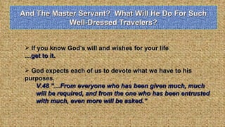 And The Master Servant?  What Will He Do For Such Well-Dressed Travelers? If you know God’s will and wishes for your life …get to it. God expects each of us to devote what we have to his  purposes.  V.48 “…From everyone who has been given much, much will be required, and from the one who has been entrusted with much, even more will be asked.” 