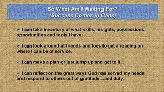 So What Am I Waiting For? (Success Comes in Cans) I can  take inventory of what skills, insights, possessions, opportunities and tools I have. I can  look around at friends and foes to get a reading on where I can be of service. I can  make a plan or just jump up and get to it. I can  reflect on the great ways God has served my needs and respond to others out of gratitude…and duty. 