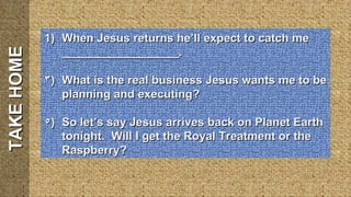 TAKE HOME When Jesus returns he’ll expect to catch me __________________. What is the real business Jesus wants me to be planning and executing? So let’s say Jesus arrives back on Planet Earth tonight.  Will I get the Royal Treatment or the Raspberry? 