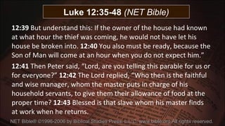 12:39  But understand this: If the owner of the house had known at what hour the thief was coming, he would not have let his house be broken into.  12:40  You also must be ready, because the Son of Man will come at an hour when you do not expect him.”  12:41  Then Peter said, “Lord, are you telling this parable for us or for everyone?”  12:42  The Lord replied, “Who then is the faithful and wise manager, whom the master puts in charge of his household servants, to give them their allowance of food at the proper time?  12:43  Blessed is that slave whom his master finds at work when he returns.   NET Bible® ©1996-2006 by Biblical Studies Press, L.L.C. www.bible.org All rights reserved.  Luke 12:35-48  (NET Bible) 