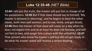 12:44  I tell you the truth, the master will put him in charge of all his possessions.  12:45  But if that slave should say to himself, ‘My master is delayed in returning,’ and he begins to beat the other slaves, both men and women, and to eat, drink, and get drunk,  12:46  then the master of that slave will come on a day when he does not expect him and at an hour he does not foresee, and will cut him in two, and assign him a place with the unfaithful.  12:47  That servant who knew his master’s will but did not get ready or do what his master asked will receive a severe beating.   NET Bible® ©1996-2006 by Biblical Studies Press, L.L.C. www.bible.org All rights reserved.  Luke 12:35-48  (NET Bible) 