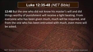 12:48  But the one who did not know his master’s will and did things worthy of punishment will receive a light beating. From everyone who has been given much, much will be required, and from the one who has been entrusted with much, even more will be asked. NET Bible® ©1996-2006 by Biblical Studies Press, L.L.C. www.bible.org All rights reserved.  Luke 12:35-48  (NET Bible) 