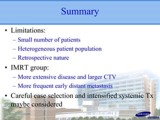 Summary
• Limitations:
– Small number of patients
– Heterogeneous patient population
– Retrospective nature

• IMRT group:
– More extensive disease and larger CTV
– More frequent early distant metastasis

• Careful case selection and intensified systemic Tx
maybe considered

 