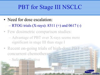 PBT for Stage III NSCLC
• Need for dose escalation:
– RTOG trials (X-rays): 8311 (+) and 0617 (-)

• Few dosimetric comparison studies:
– Advantage of PBT over X-rays seems more
significant in stage III than stage I

• Recent on-going trials of high-dose PBT with
concurrent chemotherapy
– Safe and effective

 