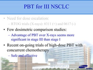 PBT for III NSCLC
• Need for dose escalation:
– RTOG trials (X-rays): 8311 (+) and 0617 (-)

• Few dosimetric comparison studies:
– Advantage of PBT over X-rays seems more
significant in stage III than stage I

• Recent on-going trials of high-dose PBT with
concurrent chemotherapy
– Safe and effective

 