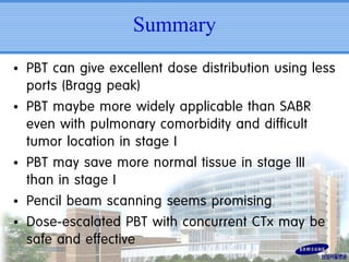 Summary
• PBT can give excellent dose distribution using less
ports (Bragg peak)
• PBT maybe more widely applicable than SABR
even with pulmonary comorbidity and difficult
tumor location in stage I
• PBT may save more normal tissue in stage III
than in stage I
• Pencil beam scanning seems promising
• Dose-escalated PBT with concurrent CTx may be
safe and effective

 