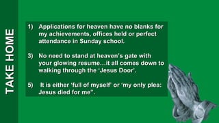 TAKE HOME Applications for heaven have no blanks for my achievements, offices held or perfect attendance in Sunday school. No need to stand at heaven’s gate with your glowing resume…it all comes down to walking through the ‘Jesus Door’. It is either ‘full of myself’ or ‘my only plea: Jesus died for me”. 