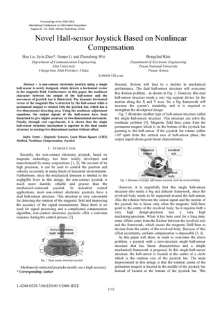 Proceedings of the 2006 IEEE
International Conference on Information Acquisition
August 20 - 23, 2006, Weihai, Shandong, China
Novel Hall-sensor Joystick Based on Nonlinear
Compensation
Hao Lu, Jiyin Zhao*, Jianpo Li and Zhansheng Wei Hongchul Kim
Department ofCommunication Engineering Department ofElectronic Engineering
Jilin University Pusan National University
Changchun, Jilin Province, China Pusan, Korea
h.lbill@ 126.com
Abstract - A non-contact electronic joystick using a single rheostat; friction will lead to a decline in mechanical
hall-sensor is newly designed, which detects a horizontal vector performance. The dual hall-sensor structure will overcome
in the magnetic field. Furthermore, in this paper, the nonlinear this friction problem, as shown in Fig. 1. However, this dual
character between the output of the hall-sensor and the hall-sensor structure needs a very big support device for the
movement of joystick bar is Illustrated. The dynamic horizontal motion along the X and Y axes. So, a big framework will
vector of the magnetic flux is detected by the hall-sensor while a incase the X instability a is rework to
permanent magnet is rotated with the joystick bar, which has a increase the system's instability and it is required to
two-dimensional detecting area. Using the nonlinear adjustment strengthen the shockproof design.
equations, the output signals of the hall-sensor have been Fig. 2 illustrates another type of hall-sensor structure called
linearized to give higher accuracy in two-dimensional movement. the single hall-sensor structure. This structure can solve the
Finally, through real experiments, it is shown that the single nonlinear problem [9]. Magnetic field lines come from the
hall-sensor structure mechanism is superior to the dual sensor permanent magnet which is on the bottom of the joystick bar
structure in sensing two-dimensional motion without offset. pointing to the hall-sensor. If the joystick bar rotates within
Index Terms - Magnetic Sensors, Least Mean Square (LMS) ±300 apart from the vertical axis of hall-sensor plane, the
Method, Nonlinear Compensation, Joystick output signal shows good linear characteristics.
I. INTRODUCTION Revolved
_3net Rmlvsled
Recently, the non-contact electronic joystick, based on .....t_ W i axis
magnetic technology, has been widely developed and
manufactured by many corporations [1, 2]. On account of its
high precision, it can be used to control the position and
velocity accurately in many kinds of industrial environments.
Furthermore, since the mechanical abrasion is limited to the
negligible lever in this design, the non-contact joystick is Fig. 2 Structure of single hall-sensor joystick with the revolved body
much more durable, reliable and precise than the
mechanical-contacted joystick. In industrial control However, it is regretfully that this single hall-sensor
applications, most non-contact electronic joysticks have a structure also needs a big and delicate framework, since the
dual hall-sensor structure. This structure is very convenient revolved body needs to be supported around the hall-sensor.
for detecting the rotation of the magnetic field and improving Also the relation between the output signal and the motion of
the accuracy of the signal measurement. Since there is no the joystick bar is linear only when the magnetic field lines
need for signal processing and a complicated compensation point to the centre of the revolved body. So it requires both a
algorithm, non-contact electronic joysticks offer a real-time very high design-precision and a very high
response during the control process [3]. machining-precision. When it has been used for a long time,
some offsets come from the friction between the revolved axis
and the framework, which causes the magnetic field lines to
Device tafion deviate from the centre of the revolved body Because of this
ogle m ement offset uncertainty, uniform compensation is impossible [3, 4].
As this paper will show, in order to overcome the above
problem, a joystick with a new-structure single hall-sensor
structure that has linear characteristics and a simple
mechanical
fSteroamwor isprOpsed.In this singlehal-. sns
m
Fi.1 Dual sensor structure joystick whc is th-oainai ftejytc a.Temi
Fig.
i~~~~~~~~~~mprovement in this design is that the rotation centre of the
Mechanical-contacted joysticks mostly use a high accuracy permanent magnet is located in the middle of the joystick bar
* CorrespondingAuthor instead of located at the bottom of the joystick bar. This
1-4244-0529-7/06/$20.OO ©2006 IEEE
1132
 