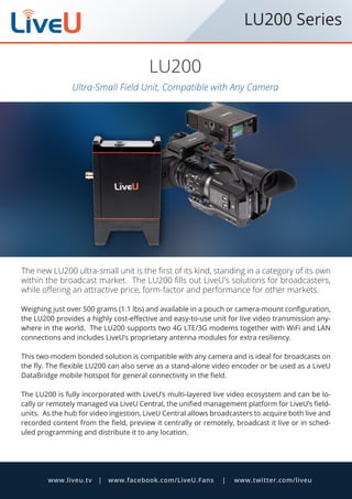 Ultra-Small Field Unit, Compatible with Any Camera
LU200
The new LU200 ultra-small unit is the first of its kind, standing in a category of its own
within the broadcast market. The LU200 fills out LiveU's solutions for broadcasters,
while offering an attractive price, form-factor and performance for other markets.
Weighing just over 500 grams (1.1 lbs) and available in a pouch or camera-mount configuration,
the LU200 provides a highly cost-effective and easy-to-use unit for live video transmission any-
where in the world. The LU200 supports two 4G LTE/3G modems together with WiFi and LAN
connections and includes LiveU’s proprietary antenna modules for extra resiliency.
This two-modem bonded solution is compatible with any camera and is ideal for broadcasts on
the fly. The flexible LU200 can also serve as a stand-alone video encoder or be used as a LiveU
DataBridge mobile hotspot for general connectivity in the field.
The LU200 is fully incorporated with LiveU’s multi-layered live video ecosystem and can be lo-
cally or remotely managed via LiveU Central, the unified management platform for LiveU’s field-
units. As the hub for video ingestion, LiveU Central allows broadcasters to acquire both live and
recorded content from the field, preview it centrally or remotely, broadcast it live or in sched-
uled programming and distribute it to any location.
www.liveu.tv | www.facebook.com/LiveU.Fans | www.twitter.com/liveu
LU200 Series
 