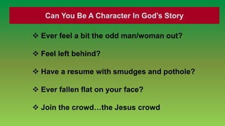 Can You Be A Character In God’s Story

 Ever feel a bit the odd man/woman out?

 Feel left behind?

 Have a resume with smudges and pothole?

 Ever fallen flat on your face?

 Join the crowd…the Jesus crowd
 