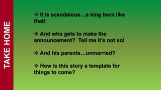  It is scandalous…a king born like
            that!
TAKE HOME


             And who gets to make the
            announcement? Tell me it’s not so!

             And his parents…unmarried?

             How is this story a template for
            things to come?
 