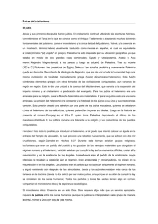 Raíces del cristianismo
El judío
Jesús y sus primeros discípulos fueron judíos. El cristianismo continuó utilizando las escrituras hebreas,
convirtiéndose el Tanaj en lo que se conoce como el Antiguo Testamento y aceptando muchas doctrinas
fundamentales del judaísmo, como el monoteísmo y la única deidad del judaísmo, Yahvé, y la creencia en
un moshiach, término hebreo usualmente traducido como mesías en español, el cual es equivalente
a Cristo(Christos "[el] ungido" en griego). Palestina ha sido disputada por su ubicación geográfica, ya que
estaba en medio de dos grandes rutas comerciales: Egipto y Mesopotamia, Arabia y Asia
menor. Alejandro Magno derrotó a los persas y luego se adueñó de Palestina. Tras su muerte
(323 a. C.) Ptolomeo I se posesiona de Egipto, Seleuco I se adueña de Asiria y nuevamente Palestina
queda en discordia. Recordando la ideología de Alejandro, que era de unir a toda la humanidad bajo una
misma civilización de tonalidad marcadamente griega (fusión denominada Helenismo). Esta fusión
combinaba elementos griegos con otros tomados de las civilizaciones conquistadas, aun variando de
región en región. Esto le dio una unidad a la cuenca del Mediterráneo, que serviría a la expansión del
imperio romano y al cristianismo o predicación del evangelio. Para los judíos el helenismo era una
amenaza para su religión, pues la filosofía helenística era materialista. Y para los judíos esto era una seria
amenaza. La presión del helenismo era constante y la fidelidad de los judíos a su Dios y sus tradicionesa
también. Esta presión desató una rebelión por una parte de los judíos macabeos, quienes se rebelaron
contra el helenismo de los seléucidas, quienes pretendían imponer su ideales. Luego en la historia se
presenta el romano Pompeyo en el 63 a. C. quien toma Palestina deponiendo al último de los
macabeos Aristóbulo II. La política romana era tolerante a la religión y las costumbres de los pueblos
conquistados.
Herodes I hizo todo lo posible por introducir el helenismo, a tal grado que intentó colocar un águila en la
entrada del Templo de Jerusalén, lo cual provocó una rebelión nuevamente, que se sofocó con dos mil
crucifixiones, según Gamaliel en Hechos 5:37 Durante este tiempo existían grupos religiosos;
los fariseos que eran un partido del pueblo y no gozaban de las ventajas materiales que otorgaban el
régimen romano y el helenismo, también velaban por cumplir la ley en los momentos difíciles, creían el la
resurrección y en la existencia de los ángeles. Lossaduceos eran el partido de la aristocracia, cuyos
intereses le llevaban a colaborar con el régimen. Eran aristócratas y conservadores, no creían en la
resurrección ni en los ángeles. Los zelotes eran el partido que se oponían tenazmente al régimen romano,
y siguió existiendo aún después de las atrocidades. Jesús y los apóstoles estaban más cerca de los
fariseos en la doctrina (Jesús no los criticó por ser malos judíos, sino porque en su afán de cumplir la ley
se olvidaban de los seres humanos) Todos los partidos y todas las sectas tenían algo en común;
compartían el monoteísmo ético y la esperanza escatológica.
El monoteismo ético: Creencia en un solo Dios. Dios requiere algo más que un servicio apropiado,
requiere la justicia entre los seres humanos (aunque la justicia la interpretaban cada grupo de manera
distinta), honrar a Dios con toda la vida misma.
 