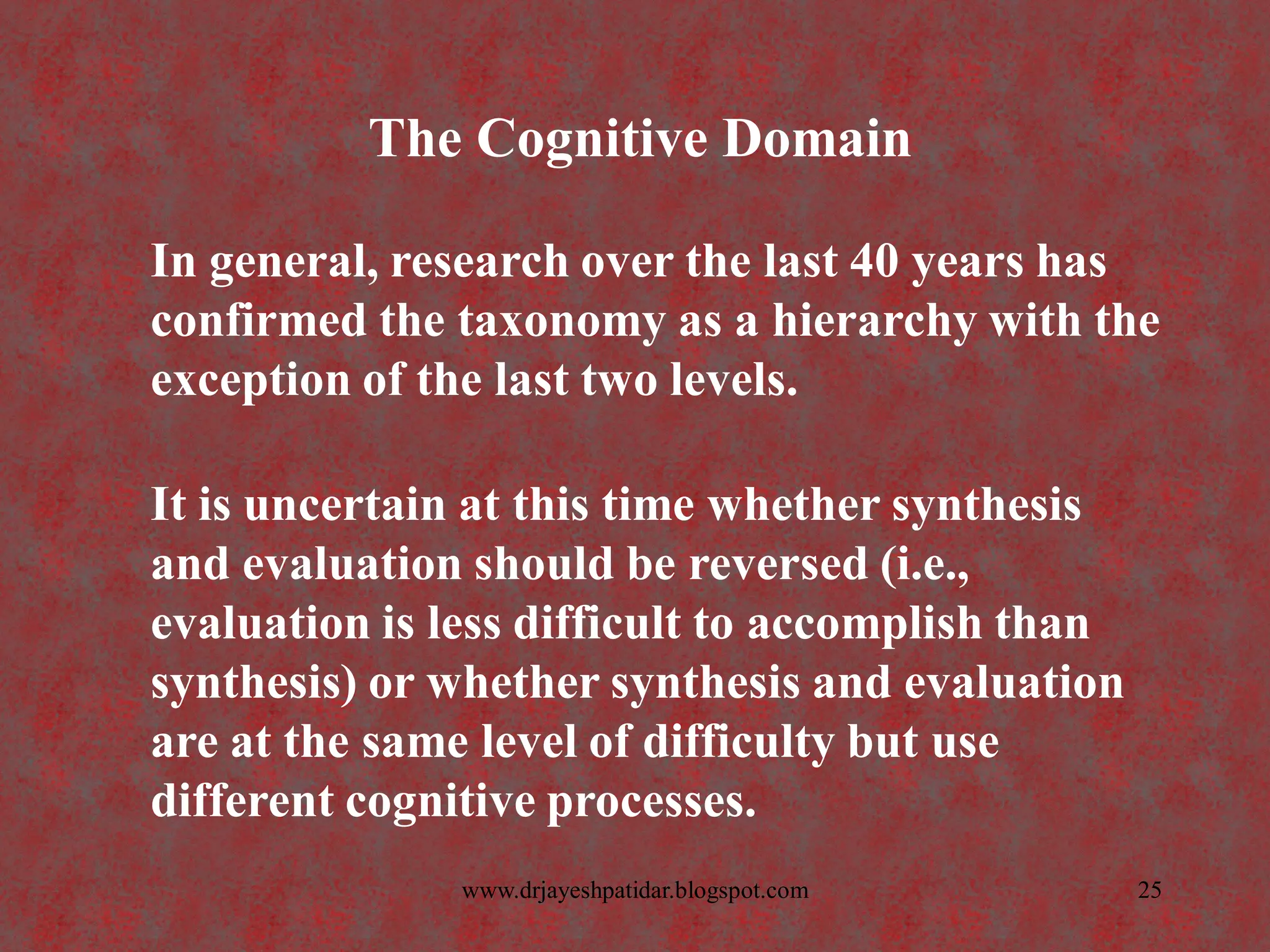 The Cognitive Domain
In general, research over the last 40 years has
confirmed the taxonomy as a hierarchy with the
exception of the last two levels.
It is uncertain at this time whether synthesis
and evaluation should be reversed (i.e.,
evaluation is less difficult to accomplish than
synthesis) or whether synthesis and evaluation
are at the same level of difficulty but use
different cognitive processes.
25www.drjayeshpatidar.blogspot.com
 