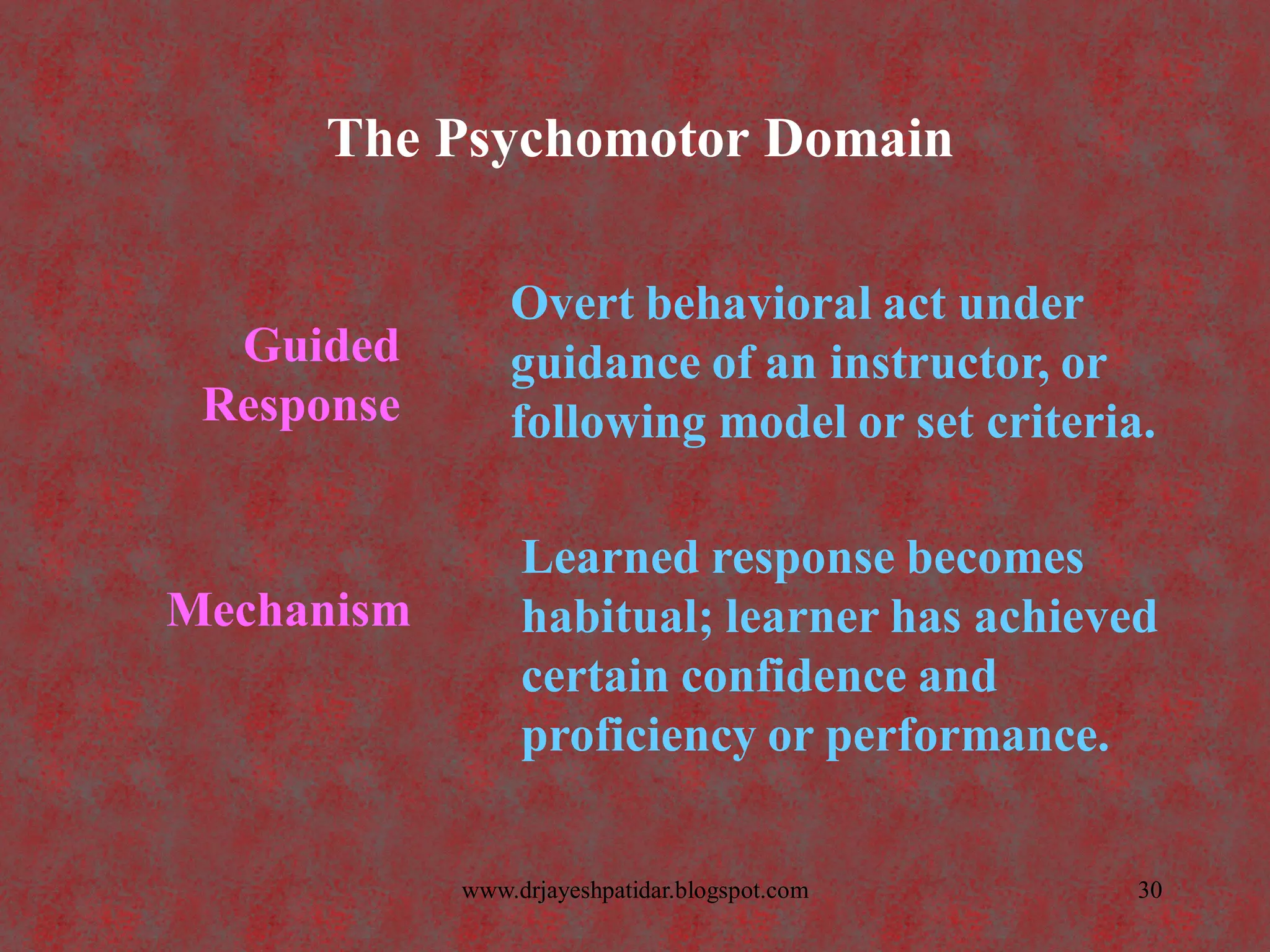 The Psychomotor Domain
Mechanism
Learned response becomes
habitual; learner has achieved
certain confidence and
proficiency or performance.
Guided
Response
Overt behavioral act under
guidance of an instructor, or
following model or set criteria.
30www.drjayeshpatidar.blogspot.com
 