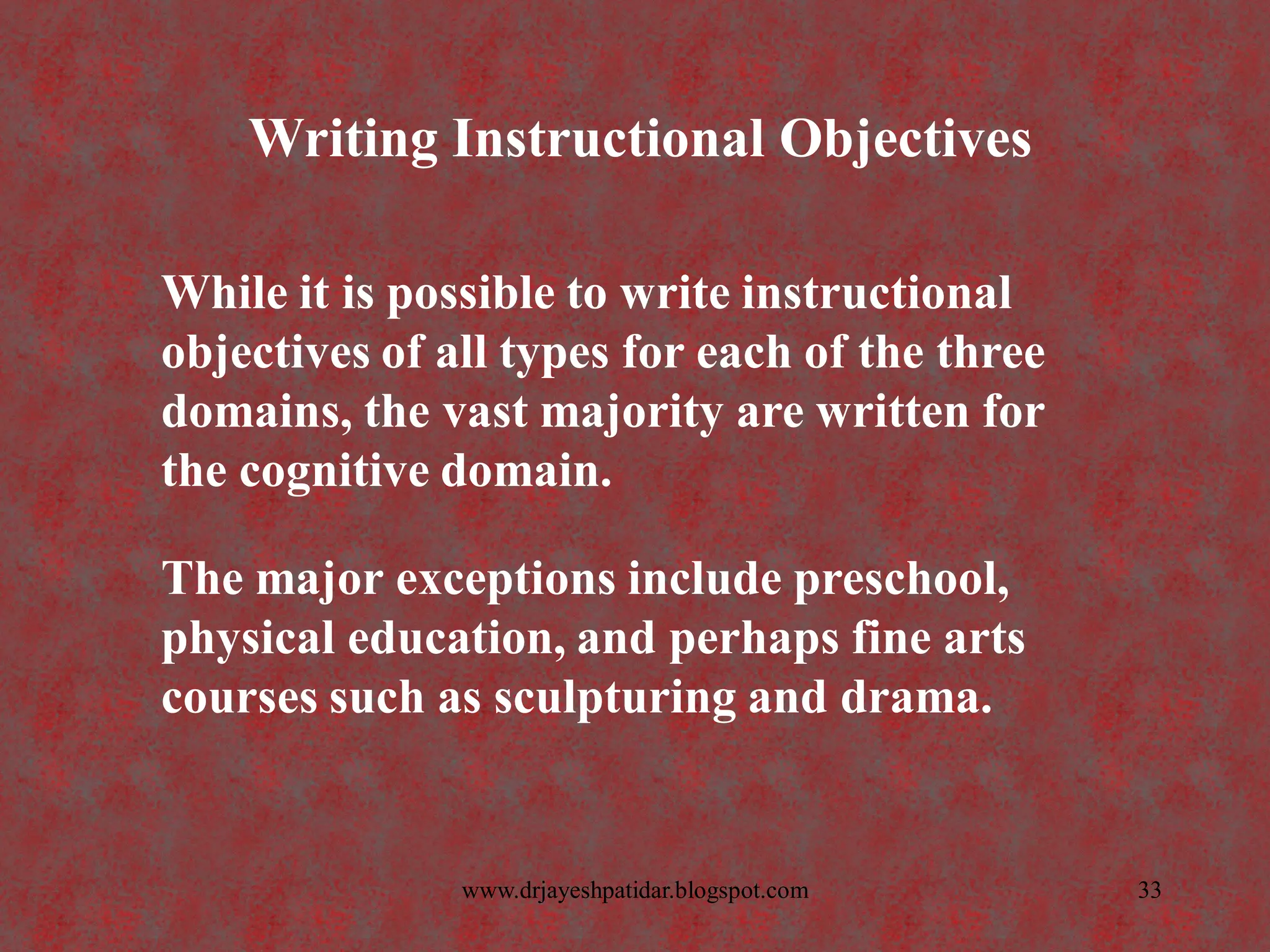 Writing Instructional Objectives
While it is possible to write instructional
objectives of all types for each of the three
domains, the vast majority are written for
the cognitive domain.
The major exceptions include preschool,
physical education, and perhaps fine arts
courses such as sculpturing and drama.
33www.drjayeshpatidar.blogspot.com
 