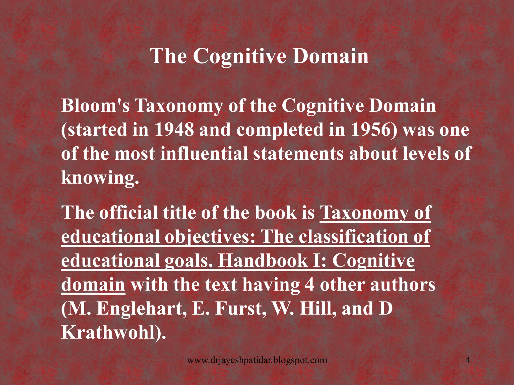 The Cognitive Domain
Bloom's Taxonomy of the Cognitive Domain
(started in 1948 and completed in 1956) was one
of the most influential statements about levels of
knowing.
The official title of the book is Taxonomy of
educational objectives: The classification of
educational goals. Handbook I: Cognitive
domain with the text having 4 other authors
(M. Englehart, E. Furst, W. Hill, and D
Krathwohl).
4www.drjayeshpatidar.blogspot.com
 
