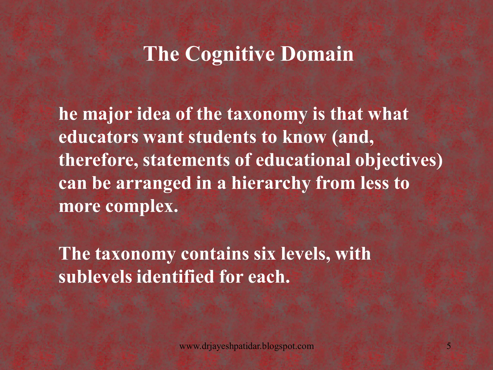 The Cognitive Domain
he major idea of the taxonomy is that what
educators want students to know (and,
therefore, statements of educational objectives)
can be arranged in a hierarchy from less to
more complex.
The taxonomy contains six levels, with
sublevels identified for each.
5www.drjayeshpatidar.blogspot.com
 