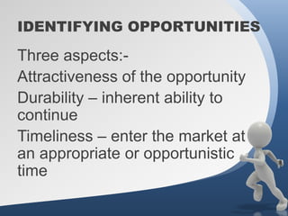IDENTIFYING OPPORTUNITIES

Three aspects:-
Attractiveness of the opportunity
Durability – inherent ability to
continue
Timeliness – enter the market at
an appropriate or opportunistic
time
 