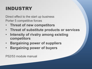INDUSTRY
Direct effect to the start up business
Porter 5 competitive forces
• Threat of new competitors
• Threat of substitute products or services
• Intensity of rivalry among existing
  competitors
• Bargaining power of suppliers
• Bargaining power of buyers

P52/53 module manual
 