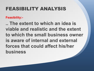 FEASIBILITY ANALYSIS
Feasibility:-

.. The extent to which an idea is
viable and realistic and the extent
to which the small business owner
is aware of internal and external
forces that could affect his/her
business
 
