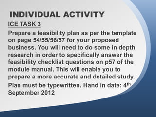 INDIVIDUAL ACTIVITY
ICE TASK 3
Prepare a feasibility plan as per the template
on page 54/55/56/57 for your proposed
business. You will need to do some in depth
research in order to specifically answer the
feasibility checklist questions on p57 of the
module manual. This will enable you to
prepare a more accurate and detailed study.
Plan must be typewritten. Hand in date: 4th
September 2012
 
