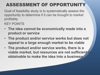 ASSESSMENT OF OPPORTUNITY
Goal of feasibility study is to systematically assess the
opportunity to determine if it can be brought to market
profitably
KEY POINTS
• The idea cannot be economically made into a
  product or service
• The product and/or service works but does not
  appeal to a large enough market to be viable
• The product and/or service works, there is a
  viable market, but resources are not sufficient or
  obtainable to make the idea into a business
 