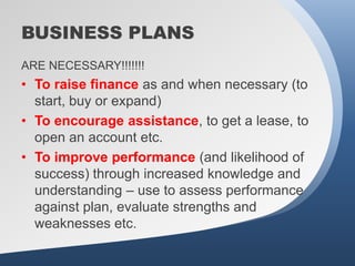 BUSINESS PLANS
ARE NECESSARY!!!!!!!
• To raise finance as and when necessary (to
  start, buy or expand)
• To encourage assistance, to get a lease, to
  open an account etc.
• To improve performance (and likelihood of
  success) through increased knowledge and
  understanding – use to assess performance
  against plan, evaluate strengths and
  weaknesses etc.
 