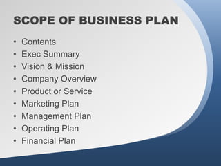 SCOPE OF BUSINESS PLAN
•   Contents
•   Exec Summary
•   Vision & Mission
•   Company Overview
•   Product or Service
•   Marketing Plan
•   Management Plan
•   Operating Plan
•   Financial Plan
 