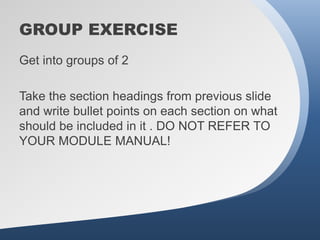 GROUP EXERCISE
Get into groups of 2

Take the section headings from previous slide
and write bullet points on each section on what
should be included in it . DO NOT REFER TO
YOUR MODULE MANUAL!
 
