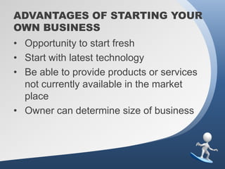 ADVANTAGES OF STARTING YOUR
OWN BUSINESS
• Opportunity to start fresh
• Start with latest technology
• Be able to provide products or services
  not currently available in the market
  place
• Owner can determine size of business
 
