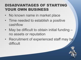 DISADVANTAGES OF STARTING
YOUR OWN BUSINESS
• No known name in market place
• Time needed to establish a positive
  cashflow
• May be difficult to obtain initial funding –
  no assets or reputation
• Recruitment of experienced staff may be
  difficult
 