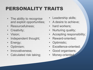 PERSONALITY TRAITS

• The ability to recognise     •   Leadership skills;
  and exploit opportunities;   •   A desire to achieve;
• Resourcefulness;             •   hard workers;
• Creativity;                  •   Nurturing quality;
• Vision;                      •   Accepting responsibility;
• Independent thought;         •   Reward-oriented;
• Energy;                      •   Optimistic;
• Optimism;                    •   Excellence-oriented;
• Innovativeness;              •   Good organisers;
• Calculated risk taking;      •   Money-oriented.
 