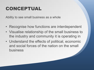 CONCEPTUAL
Ability to see small business as a whole


• Recognise how functions are interdependent
• Visualise relationship of the small business to
  the industry and community it is operating in
• Understand the effects of political, economic
  and social forces of the nation on the small
  business
 