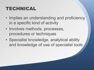 TECHNICAL
• Implies an understanding and proficiency
  in a specific kind of activity
• Involves methods, processes,
  procedures or techniques
• Specialist knowledge, analytical ability
  and knowledge of use of specialist tools
 