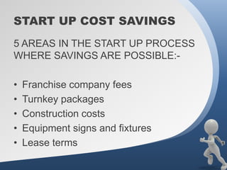 START UP COST SAVINGS
5 AREAS IN THE START UP PROCESS
WHERE SAVINGS ARE POSSIBLE:-

•   Franchise company fees
•   Turnkey packages
•   Construction costs
•   Equipment signs and fixtures
•   Lease terms
 
