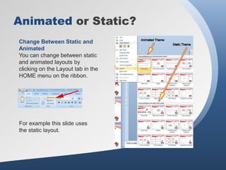 Animated or Static?
Change Between Static and
Animated
You can change between static
and animated layouts by
clicking on the Layout tab in the
HOME menu on the ribbon.




For example this slide uses
the static layout.
 