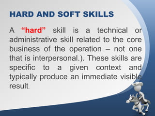 HARD AND SOFT SKILLS

A “hard” skill is a technical or
administrative skill related to the core
business of the operation – not one
that is interpersonal.). These skills are
specific to a given context and
typically produce an immediate visible
result.
 