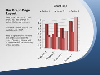 Chart Title
Bar Graph Page                            Series 1     Series 2    Series 3
Layout
Here is the description of the
chart. You may change or              5
delete this text as you wish.
                                    4.5
                                      4
This chart utilizes features only
                                    3.5
available with 2007.
                                      3
                                    2.5
Here is a placeholder for more
text and description of the           2
chart. Changing this text will      1.5
not interfere with the formatting     1
of this template.                   0.5
                                      0
 