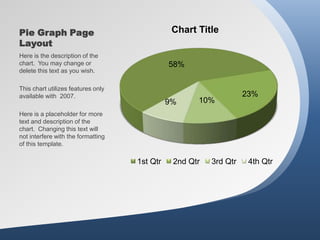 Pie Graph Page                                 Chart Title
Layout
Here is the description of the
chart. You may change or                      58%
delete this text as you wish.

This chart utilizes features only
available with 2007.                                               23%
                                              9%     10%
Here is a placeholder for more
text and description of the
chart. Changing this text will
not interfere with the formatting
of this template.

                                    1st Qtr    2nd Qtr   3rd Qtr    4th Qtr
 