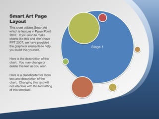Smart Art Page
Layout
This chart utilizes Smart Art
which is feature in PowerPoint
2007. If you wish to make
charts like this and don’t have
PPT 2007, we have provided
the graphical elements to help      Stage 1
you build this yourself.

Here is the description of the
chart. You may change or
delete this text as you wish.

Here is a placeholder for more
text and description of the
chart. Changing this text will
not interfere with the formatting
of this template.
 