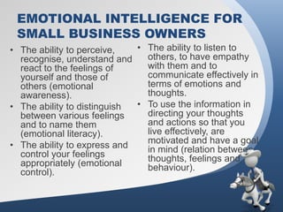 EMOTIONAL INTELLIGENCE FOR
 SMALL BUSINESS OWNERS
• The ability to perceive,   • The ability to listen to
  recognise, understand and    others, to have empathy
  react to the feelings of     with them and to
  yourself and those of        communicate effectively in
  others (emotional            terms of emotions and
  awareness).                  thoughts.
• The ability to distinguish • To use the information in
  between various feelings     directing your thoughts
  and to name them             and actions so that you
  (emotional literacy).        live effectively, are
• The ability to express and   motivated and have a goal
  control your feelings        in mind (relation between
  appropriately (emotional     thoughts, feelings and
  control).                    behaviour).
 