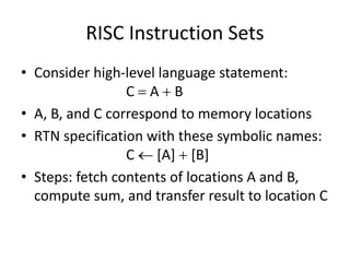 RISC Instruction Sets
• Consider high-level language statement:
C  A  B
• A, B, and C correspond to memory locations
• RTN specification with these symbolic names:
C  [A]  [B]
• Steps: fetch contents of locations A and B,
compute sum, and transfer result to location C
 