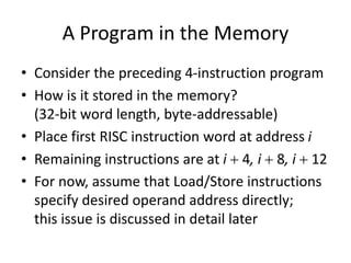 A Program in the Memory
• Consider the preceding 4-instruction program
• How is it stored in the memory?
(32-bit word length, byte-addressable)
• Place first RISC instruction word at address i
• Remaining instructions are at i  4, i  8, i  12
• For now, assume that Load/Store instructions
specify desired operand address directly;
this issue is discussed in detail later
 