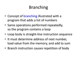 Branching
• Concept of branching illustrated with a
program that adds a list of numbers
• Same operations performed repeatedly,
so the program contains a loop
• Loop body is straight-line instruction sequence
• It must determine address of next number,
load value from the memory, and add to sum
• Branch instruction causes repetition of body
 