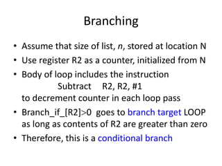 Branching
• Assume that size of list, n, stored at location N
• Use register R2 as a counter, initialized from N
• Body of loop includes the instruction
Subtract R2, R2, #1
to decrement counter in each loop pass
• Branch_if_[R2]0 goes to branch target LOOP
as long as contents of R2 are greater than zero
• Therefore, this is a conditional branch
 