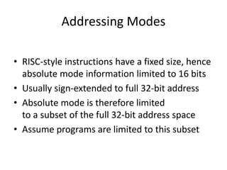 Addressing Modes
• RISC-style instructions have a fixed size, hence
absolute mode information limited to 16 bits
• Usually sign-extended to full 32-bit address
• Absolute mode is therefore limited
to a subset of the full 32-bit address space
• Assume programs are limited to this subset
 